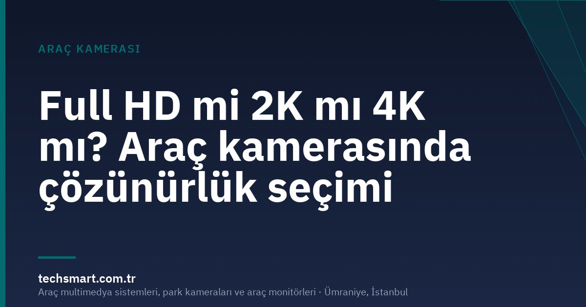 Full HD mi 2K mı 4K mı? Araç kamerasında çözünürlük seçimi